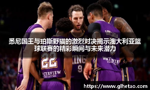 悉尼国王与珀斯野猫的激烈对决揭示澳大利亚篮球联赛的精彩瞬间与未来潜力